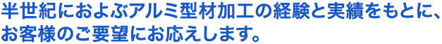 半世紀におよぶアルミ型材加工の経験と実績もとに、お客様のご要望にお応えします。